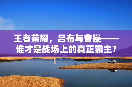 王者荣耀，吕布与曹操——谁才是战场上的真正霸主？