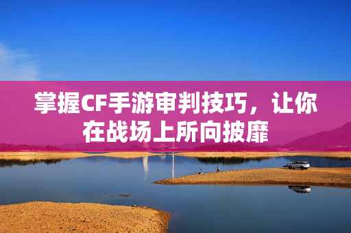 掌握CF手游审判技巧，让你在战场上所向披靡