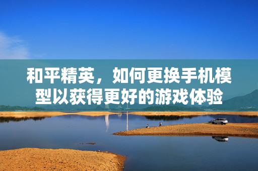 和平精英，如何更换手机模型以获得更好的游戏体验
