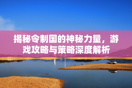 揭秘令制国的神秘力量,游戏攻略与策略深度解析 揭秘令制国的神秘力量,游戏攻略与策略深度解析
