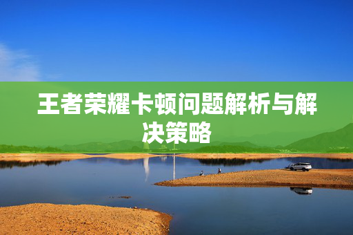 王者荣耀卡顿问题解析与解决策略