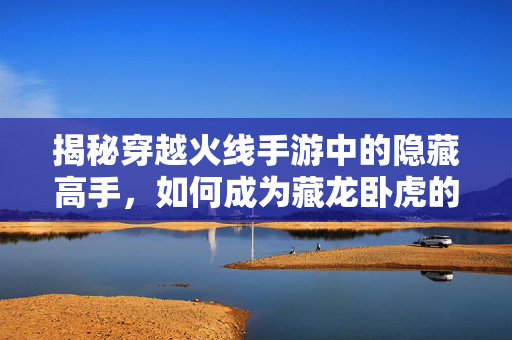 揭秘穿越火线手游中的隐藏高手，如何成为藏龙卧虎的一员？