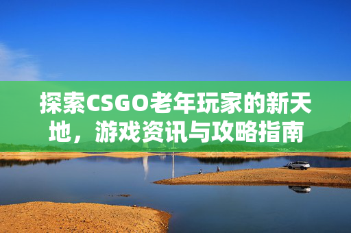 探索CSGO老年玩家的新天地，游戏资讯与攻略指南