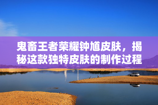 鬼畜王者荣耀钟馗皮肤，揭秘这款独特皮肤的制作过程与玩家反馈