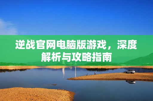 逆战官网电脑版游戏，深度解析与攻略指南