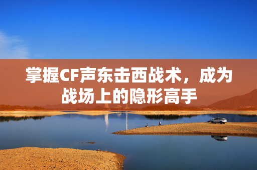 掌握CF声东击西战术，成为战场上的隐形高手