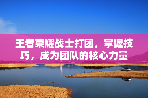 王者荣耀战士打团，掌握技巧，成为团队的核心力量