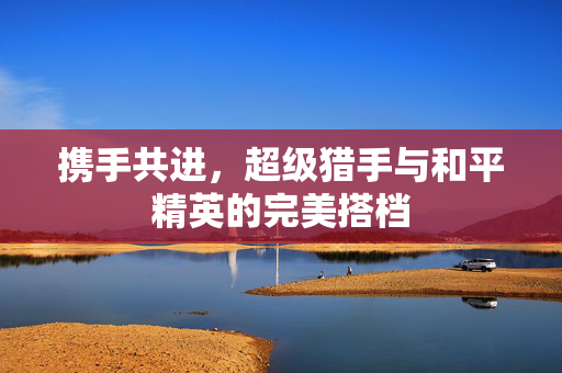 携手共进，超级猎手与和平精英的完美搭档