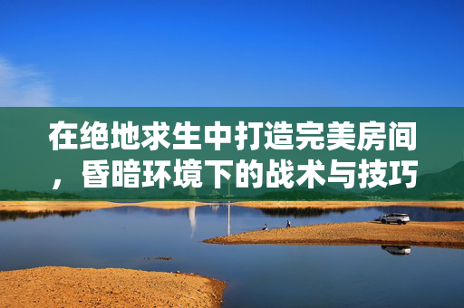 在绝地求生中打造完美房间，昏暗环境下的战术与技巧