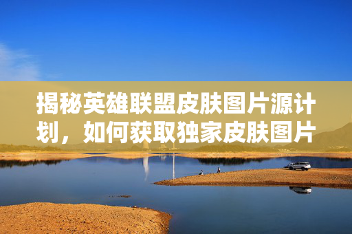 揭秘英雄联盟皮肤图片源计划，如何获取独家皮肤图片？