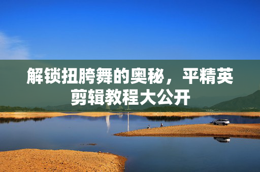 解锁扭胯舞的奥秘，平精英剪辑教程大公开