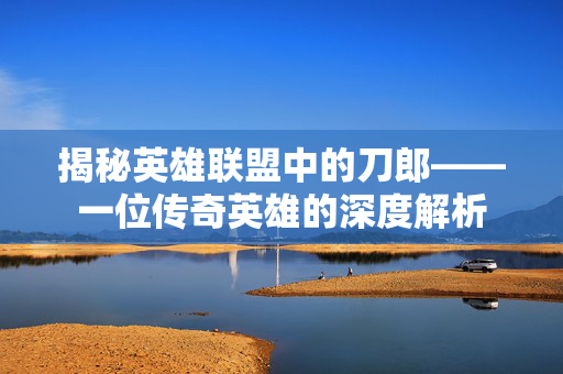 揭秘英雄联盟中的刀郎——一位传奇英雄的深度解析
