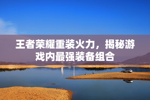 王者荣耀重装火力，揭秘游戏内最强装备组合