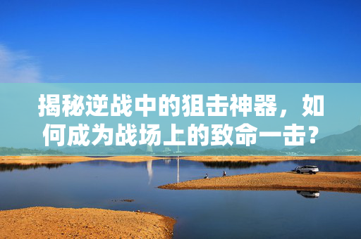 揭秘逆战中的狙击神器，如何成为战场上的致命一击？