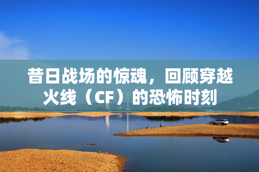 昔日战场的惊魂，回顾穿越火线（CF）的恐怖时刻