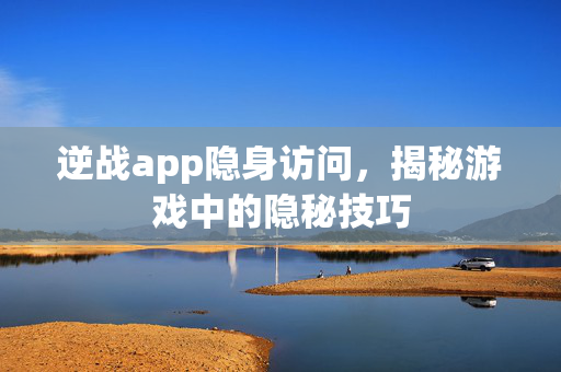 逆战app隐身访问，揭秘游戏中的隐秘技巧