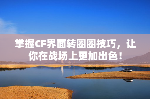 掌握CF界面转圈圈技巧，让你在战场上更加出色！