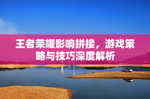 王者荣耀影响拼接，游戏策略与技巧深度解析