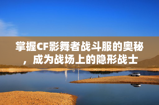 掌握CF影舞者战斗服的奥秘，成为战场上的隐形战士