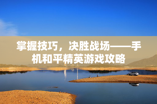 掌握技巧，决胜战场——手机和平精英游戏攻略