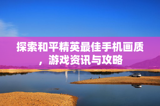 探索和平精英最佳手机画质，游戏资讯与攻略