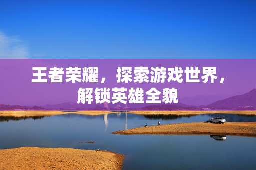 王者荣耀，探索游戏世界，解锁英雄全貌
