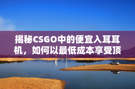 揭秘CSGO中的便宜入耳耳机，如何以最低成本享受顶级音质