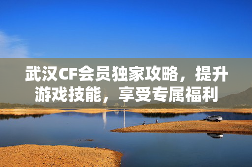 武汉CF会员独家攻略，提升游戏技能，享受专属福利