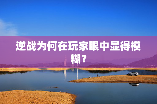 逆战为何在玩家眼中显得模糊？