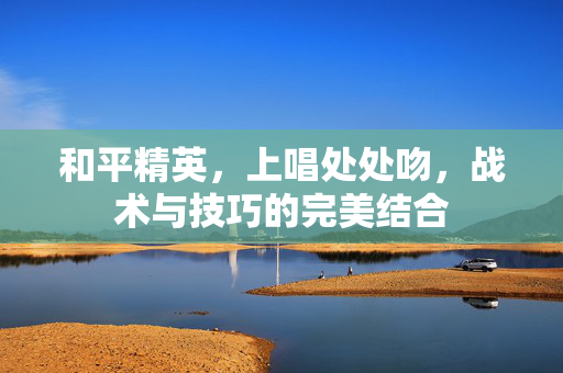和平精英，上唱处处吻，战术与技巧的完美结合