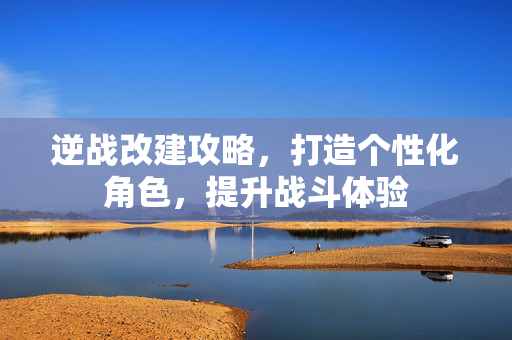 逆战改建攻略，打造个性化角色，提升战斗体验