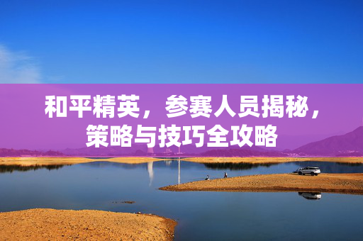 和平精英，参赛人员揭秘，策略与技巧全攻略