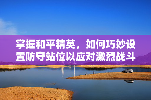 掌握和平精英，如何巧妙设置防守站位以应对激烈战斗