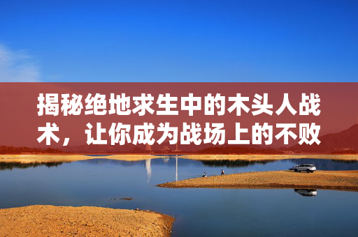 揭秘绝地求生中的木头人战术，让你成为战场上的不败传说！