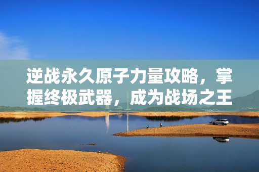 逆战永久原子力量攻略，掌握终极武器，成为战场之王