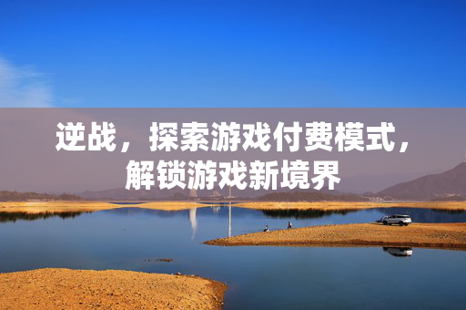 逆战，探索游戏付费模式，解锁游戏新境界