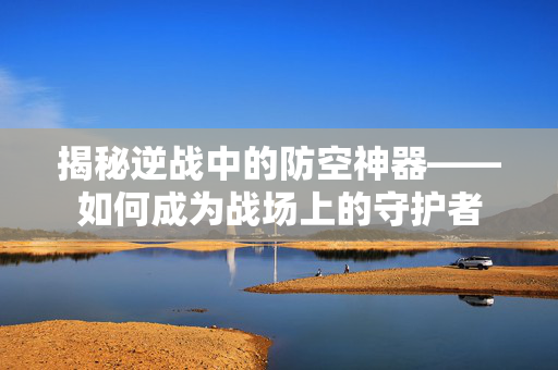 揭秘逆战中的防空神器——如何成为战场上的守护者