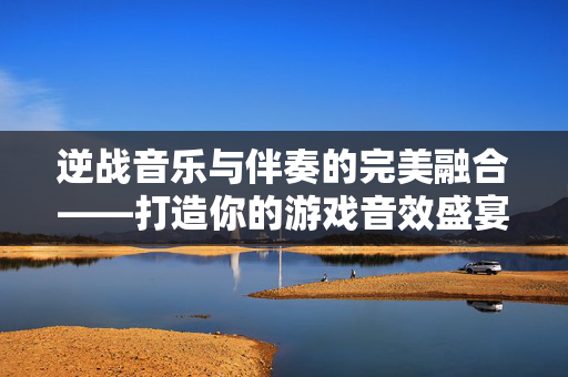 逆战音乐与伴奏的完美融合——打造你的游戏音效盛宴