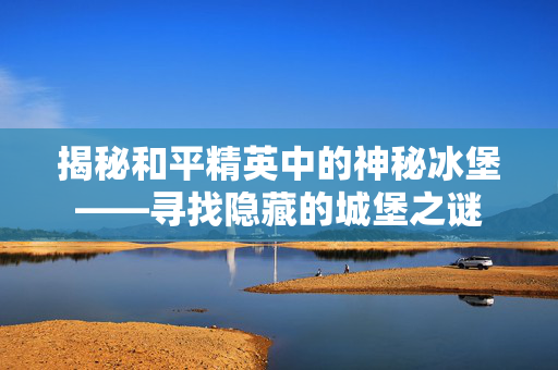揭秘和平精英中的神秘冰堡——寻找隐藏的城堡之谜