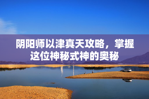 阴阳师以津真天攻略，掌握这位神秘式神的奥秘