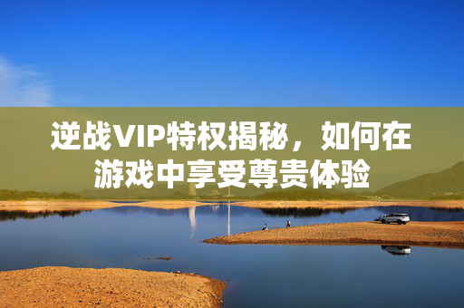 逆战VIP特权揭秘，如何在游戏中享受尊贵体验