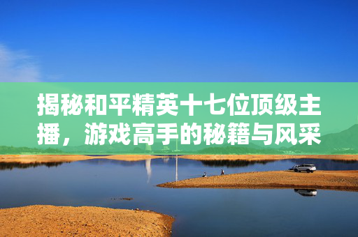 揭秘和平精英十七位顶级主播，游戏高手的秘籍与风采