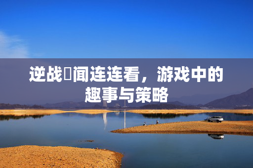 逆战囧闻连连看，游戏中的趣事与策略