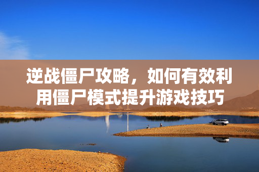 逆战僵尸攻略，如何有效利用僵尸模式提升游戏技巧
