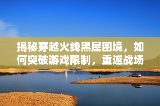 揭秘穿越火线黑屋困境，如何突破游戏限制，重返战场？
