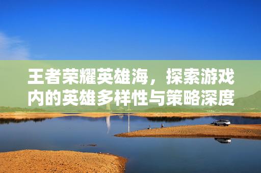 王者荣耀英雄海，探索游戏内的英雄多样性与策略深度