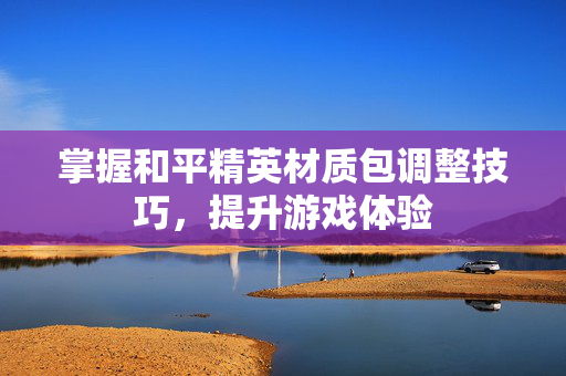 掌握和平精英材质包调整技巧，提升游戏体验