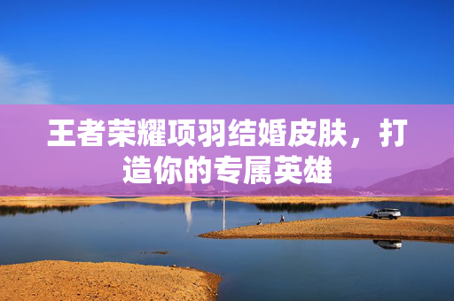 王者荣耀项羽结婚皮肤，打造你的专属英雄