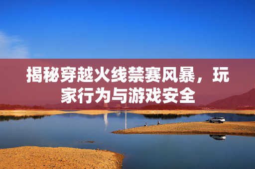揭秘穿越火线禁赛风暴，玩家行为与游戏安全