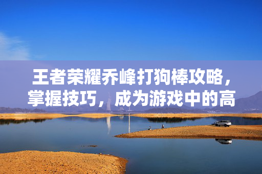王者荣耀乔峰打狗棒攻略，掌握技巧，成为游戏中的高手